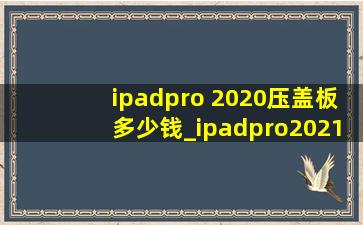 ipadpro 2020压盖板多少钱_ipadpro2021压盖板多少钱